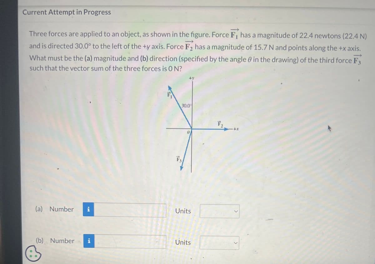 Current Attempt in Progress
Three forces are applied to an object, as shown in the figure. Force F₁ has a magnitude of 22.4 newtons (22.4 N)
and is directed 30.0° to the left of the +y axis. Force F₂ has a magnitude of 15.7 N and points along the +x axis.
What must be the (a) magnitude and (b) direction (specified by the angle in the drawing) of the third force F3
such that the vector sum of the three forces is ON?
(a) Number i
(b) Number i
+y
30.0
Units
Units
+X