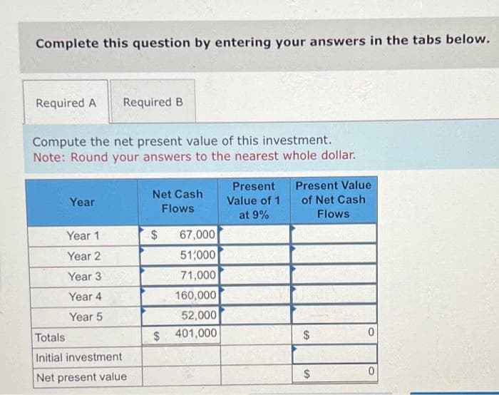 Complete this question by entering your answers in the tabs below.
Required A Required B
Compute the net present value of this investment.
Note: Round your answers to the nearest whole dollar.
Year
Year 1
Year 2
Year 3
Year 4
Year 5
Totals
Initial investment
Net present value
Net Cash
Flows
$
67,000
51,000
71,000
160,000
52,000
$ 401,000
Present
Value of 1
at 9%
Present Value
of Net Cash
Flows
$
$
0
0