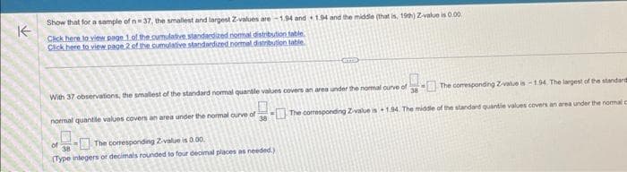 ↑
Show that for a sample of n=37, the smallest and largest Z-values are-1.94 and 1.94 and the middle (that is, 19th) Z-value is 0.00
Click here to view page 1 of the cumulative standardized normal distribution table.
Click here to view page 2 of the cumulative standardized normal distribution table
The comesponding Z-value is -1.94. The largest of the standard
38The corresponding Zivalue is +1.94. The middle of the standard quantie values covers an area under the normal
With 37 observations, the smallest of the standard normal quantile values covers an area under the normal curve of
normal quantile values covers an area under the normal curve of
The corresponding Z-value is 0.00.
38
(Type integers or decimals rounded to four decimal places as needed.)
of