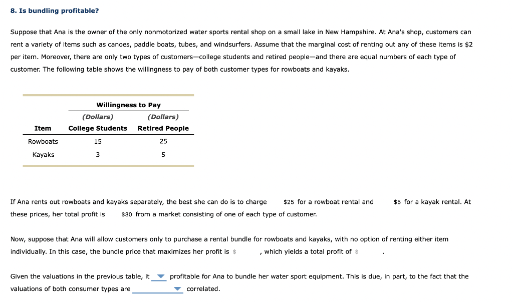 8. Is bundling profitable?
Suppose that Ana is the owner of the only nonmotorized water sports rental shop on a small lake in New Hampshire. At Ana's shop, customers can
rent a variety of items such as canoes, paddle boats, tubes, and windsurfers. Assume that the marginal cost of renting out any of these items is $2
per item. Moreover, there are only two types of customers-college students and retired people-and there are equal numbers of each type of
customer. The following table shows the willingness to pay of both customer types for rowboats and kayaks.
Item
Rowboats
Kayaks
Willingness to Pay
(Dollars)
College Students
15
3
(Dollars)
Retired People
25
5
If Ana rents out rowboats and kayaks separately, the best she can do is to charge $25 for a rowboat rental and
these prices, her total profit is $30 from a market consisting of one of each type of customer.
Given the valuations in the previous table, it
valuations of both consumer types are
$5 for a kayak rental. At
Now, suppose that Ana will allow customers only to purchase a rental bundle for rowboats and kayaks, with no option of renting either item
individually. In this case, the bundle price that maximizes her profit is $ , which yields a total profit of $
profitable for Ana to bundle her water sport equipment. This is due, in part, to the fact that the
correlated.