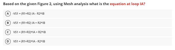 Based on the given Figure 2, using Mesh analysis what is the equation at loop IA?
(A) -VS1 = (R1+R2) IA - R2*IB
(B) -VS1 = (R1+R2) IA + R2*IB
(c) VS1 = (R1+R2)*IA + R2*IB
VS1 = (R1+R2)*IA - R2*IB