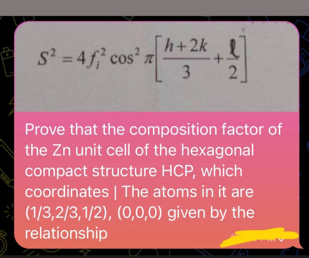 S² = 4f² cos² TC
h+2k
3
+
Prove that the composition factor of
the Zn unit cell of the hexagonal
compact structure HCP, which
coordinates | The atoms in it are
(1/3,2/3,1/2), (0,0,0) given by the
relationship