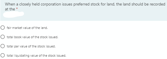 When a closely held corporation issues preferred stock for land, the land should be recorded
at the *
O fair market value of the land.
O total book value of the stock issued.
O total par value of the stock issued.
O total liquidating value of the stock issued.
