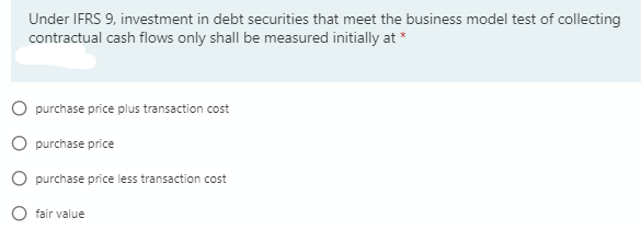 Under IFRS 9, investment in debt securities that meet the business model test of collecting
contractual cash flows only shall be measured initially at *
O purchase price plus transaction cost
O purchase price
O purchase price less transaction cost
fair value
