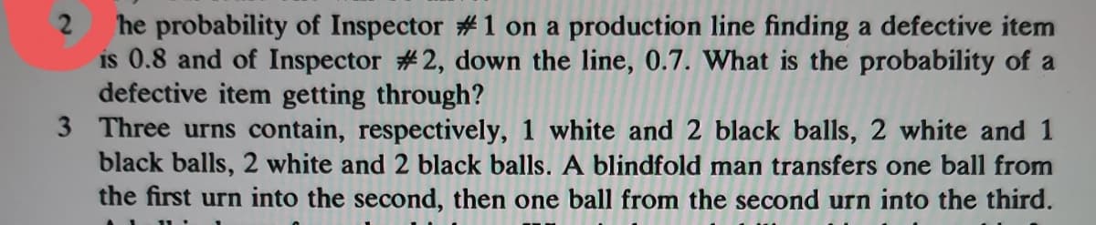 he probability of Inspector #1 on a production line finding a defective item
is 0.8 and of Inspector #2, down the line, 0.7. What is the probability of a
defective item getting through?
3 Three urns contain, respectively, 1 white and 2 black balls, 2 white and 1
black balls, 2 white and 2 black balls. A blindfold man transfers one ball from
the first urn into the second, then one ball from the second urn into the third.
2
