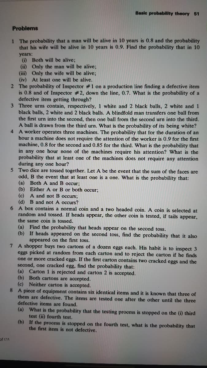 Basic probability theory 51
Problems
1 The probability that a man will be alive in 10 years is 0.8 and the probability
that his wife will be alive in 10 years is 0.9. Find the probability that in 10
years:
(i) Both will be alive;
(ii) Only the man will be alive;
(iii) Only the wife will be alive;
(iv) At least one will be alive.
2 The probability of Inspector #1 on a production line finding a defective item
is 0.8 and of Inspector # 2, down the line, 0.7. What is the probability of a
defective item getting through?
3 Three urns contain, respectively, 1 white and 2 black balls, 2 white and 1
black balls, 2 white and 2 black balls. A blindfold man transfers one ball from
the first urn into the second, then one ball from the second urn into the third.
A ball is drawn from the third urn. What is the probability of its being white?
4 A worker operates three machines. The probability that for the duration of an
hour a machine does not require the attention of the worker is 0.9 for the first
machine, 0.8 for the second and 0.85 for the third. What is the probability that
in any one hour none of the machines require his attention? What is the
probability that at least one of the machines does not require any attention
during any one hour?
5 Two dice are tossed together. Let A be the event that the sum of the faces are
odd, B the event that at least one is a one. What is the probability that:
(a) Both A and B occur;
(b) Either A or B or both occur;
(c) A and not B occurs;
(d) B and not A occurs?
6 A box contains a normal coin and a two headed coin. A coin is selected at
random and tossed. If heads appear, the other coin is tested, if tails appear,
the same coin is tossed.
(a) Find the probability that heads appear on the second toss.
(b) If heads appeared on the second toss, find the probability that it also
appeared on the first toss.
7 A shopper buys two cartons of a dozen eggs each. His habit is to inspect 3
eggs picked at random from each carton and to reject the carton if he finds
one or more cracked eggs. If the first carton contains two cracked eggs and the
second, one cracked egg, find the probability that:
(a) Carton 1 is rejected and carton 2 is accepted.
(b) Both cartons are accepted.
(c) Neither carton is accepted.
8 A piece of equipment contains six identical items and it is known that three of
them are defective. The items are tested one after the other until the three
defective items are found.
(a) What is the probability that the testing process is stopped on the (i) third
test (ii) fourth test.
(b) If the process is stopped on the fourth test, what is the probability that
the first item is not defective.
of £14
