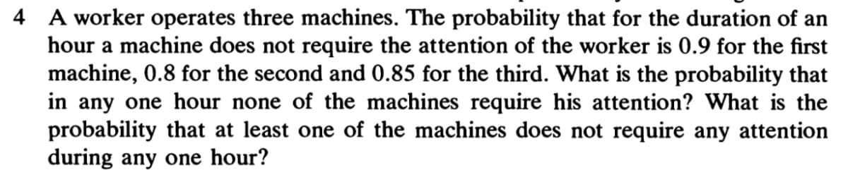 4 A worker operates three machines. The probability that for the duration of an
hour a machine does not require the attention of the worker is 0.9 for the first
machine, 0.8 for the second and 0.85 for the third. What is the probability that
in any one hour none of the machines require his attention? What is the
probability that at least one of the machines does not require any attention
during any one hour?
