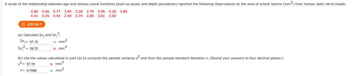 A study of the relationship between age and various visual functions (such as acuity and depth perception) reported the following observations on the area of scleral lamina (mm²) from human optic nerve heads:
2.80 2.66 2.77 3.84 2.28 2.79 3.96 4.26 3.80
4.41 3.55 4.43 2.40 3.74 2.85 3.61 3.00
USE SALT
(a) Calculate Ex; and Ex₁².
2
ΣΧ; = 57.15
2
Exi = 29.70
✓ mm²
x mm 4
(b) Use the values calculated in part (a) to compute the sample variance s² and then the sample standard deviation s. (Round your answers to four decimal places.)
s² = 57.15
S = 0.7088
x mm
4
mm²