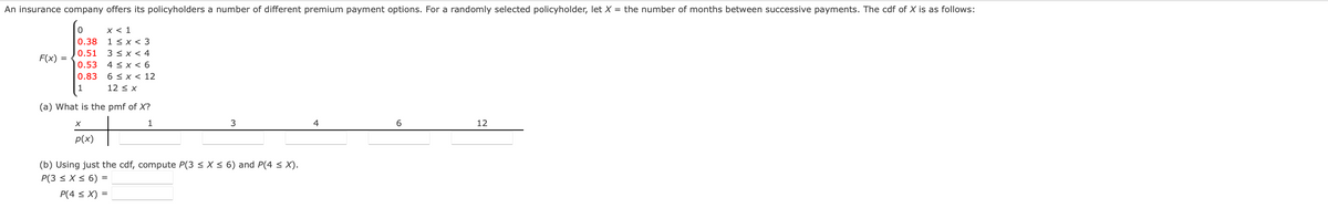 An insurance company offers its policyholders a number of different premium payment options. For a randomly selected policyholder, let X = the number of months between successive payments. The cdf of X is as follows:
0
x < 1
1<x<3
0.38
0.51 3 ≤ x < 4
0.53 4 ≤ x < 6
6 ≤ x < 12
0.83
1
12 ≤ x
F(x) =
(a) What is the pmf of X?
1
X
p(x)
3
(b) Using just the cdf, compute P(3 ≤ x ≤ 6) and P(4 ≤ X).
P(3 ≤ x ≤ 6) =
P(4 ≤ X) =
4
6
12