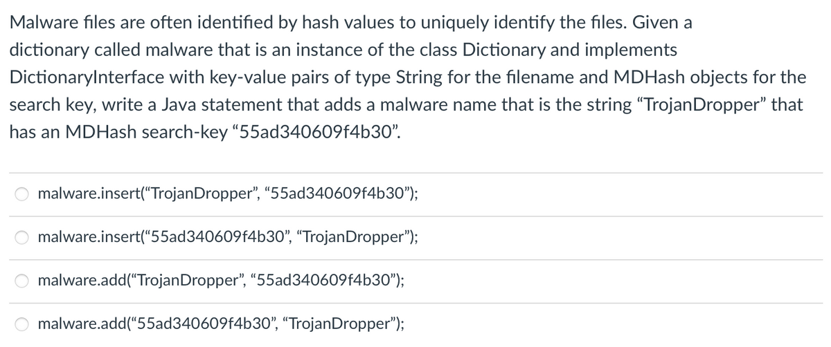 Malware files are often identified by hash values to uniquely identify the files. Given a
dictionary called malware that is an instance of the class Dictionary and implements
DictionaryInterface with key-value pairs of type String for the filename and MDHash objects for the
search key, write a Java statement that adds a malware name that is the string "Trojan Dropper" that
has an MDHash search-key "55ad340609f4b30".
ooo
malware.insert("TrojanDropper", "55ad340609f4b30");
malware.insert("55ad340609f4b30", "TrojanDropper");
malware.add("Trojan Dropper", "55ad340609f4b30");
malware.add("55ad340609f4b30", "TrojanDropper");