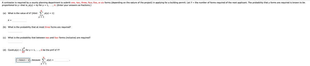 A contractor is required by a county planning department to submit one, two, three, four, five, or six forms (depending on the nature of the project) in applying for a building permit. Let Y = the number of forms required of the next applicant. The probability that y forms are required is known to be
proportional to y-that is, p(y) = ky for y = 1, ..., 6. (Enter your answers as fractions.)
(a) What is the value of k? [Hint: p(Y)
Σ
y = 1
k=
(d) Could p(y)
(b) What is the probability that at most three forms are required?
=
6
(c) What is the probability that between two and four forms (inclusive) are required?
87
=
1]
---Select---
for y = 1, ..., 6 be the pmf of Y?
6
· because Σ p(y) =
y = 1