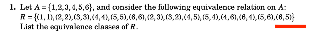 1. Let A = {1,2,3,4,5,6}, and consider the following equivalence relation on A:
R = {(1, 1), (2, 2), (3, 3), (4,4), (5,5), (6,6), (2, 3), (3, 2), (4, 5), (5,4), (4, 6), (6,4),(5,6),(6,5)}
List the equivalence classes of R.