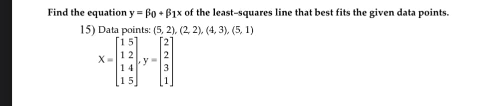 Find the equation y = ßo + B1x of the least-squares line that best fits the given data points.
15) Data points: (5, 2), (2, 2), (4, 3), (5, 1)
[15]
X =
24
12
14
5
01
2
3