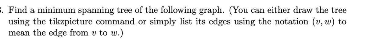 3. Find a minimum spanning tree of the following graph. (You can either draw the tree
using the tikzpicture command or simply list its edges using the notation (v, w) to
mean the edge from v to w.)