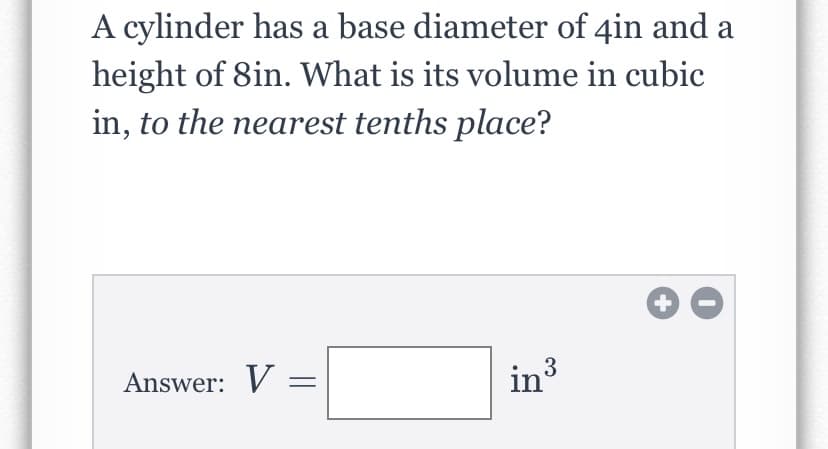 A cylinder has a base diameter of 4in and a
height of 8in. What is its volume in cubic
in, to the nearest tenths place?
Answer: V =
in3
