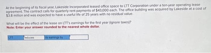 At the beginning of its fiscal year, Lakeside Incorporated leased office space to LTT Corporation under a ten-year operating lease
agreement. The contract calls for quarterly rent payments of $43,000 each. The office building was acquired by Lakeside at a cost of
$3.8 million and was expected to have a useful life of 25 years with no residual value.
What will be the effect of the lease on LTT's earnings for the first year (ignore taxes)?
Note: Enter your answer rounded to the nearest whole dollar.
LTT
reduces
its earnings by