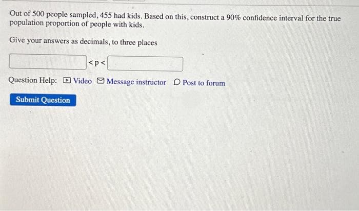 Out of 500 people sampled, 455 had kids. Based on this, construct a 90% confidence interval for the true
population proportion of people with kids.
Give your answers as decimals, to three places
<p<
Question Help: Video Message instructor Post to forum
Submit Question