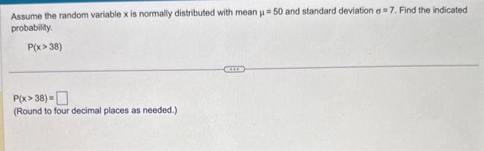 Assume the random variable x is normally distributed with mean μ = 50 and standard deviation a=7. Find the indicated
probability.
P(x > 38)
P(x>38) =
(Round to four decimal places as needed.)
XXXX