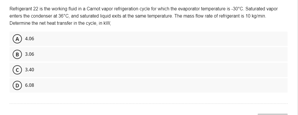 Refrigerant 22 is the working fluid in a Carnot vapor refrigeration cycle for which the evaporator temperature is -30°C. Saturated vapor
enters the condenser at 36°C, and saturated liquid exits at the same temperature. The mass flow rate of refrigerant is 10 kg/min.
Determine the net heat transfer in the cycle, in kW,
A) 4.06
B) 3.06
C) 3.40
D) 6.08