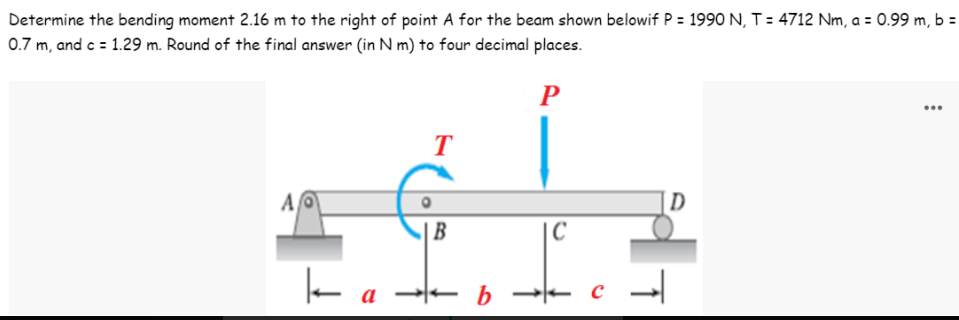 Determine the bending moment 2.16 m to the right of point A for the beam shown belowif P = 1990 N, T = 4712 Nm, a = 0.99 m, b =
0.7 m, and c = 1.29 m. Round of the final answer (in N m) to four decimal places.
P
T
AO
D
k
a
|B
b
C
с →