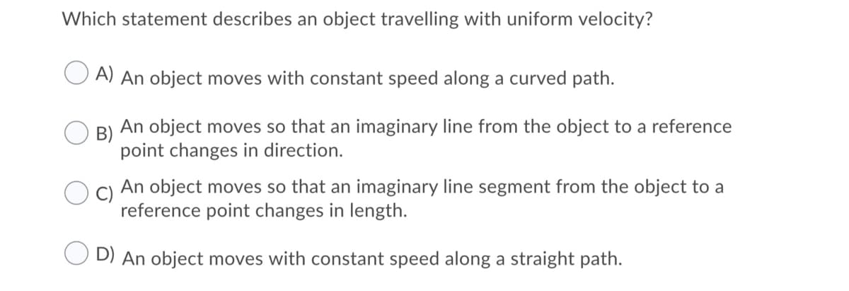 Which statement describes an object travelling with uniform velocity?
O A) An object moves with constant speed along a curved path.
An object moves so that an imaginary line from the object to a reference
B)
point changes in direction.
C)
An object moves so that an imaginary line segment from the object to a
reference point changes in length.
D) An object moves with constant speed along a straight path.
