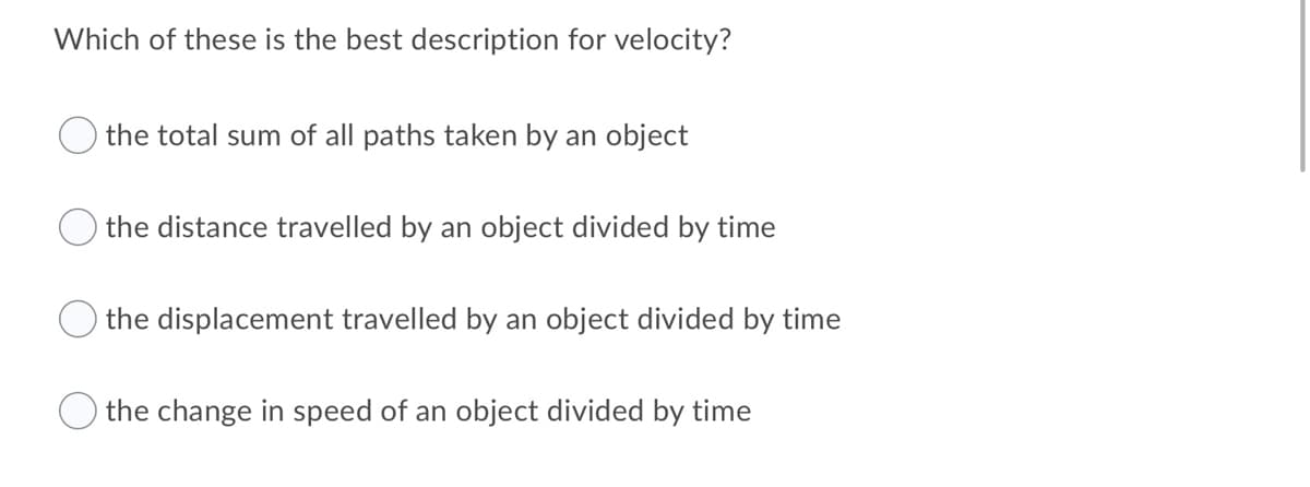 Which of these is the best description for velocity?
the total sum of all paths taken by an object
the distance travelled by an object divided by time
the displacement travelled by an object divided by time
the change in speed of an object divided by time
