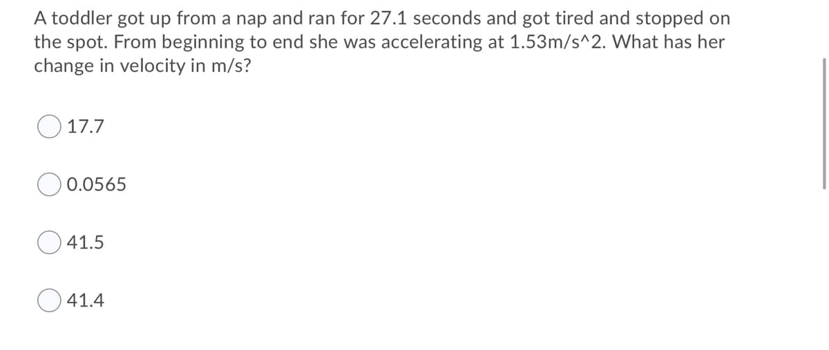 A toddler got up from a nap and ran for 27.1 seconds and got tired and stopped on
the spot. From beginning to end she was accelerating at 1.53m/s^2. What has her
change in velocity in m/s?
17.7
0.0565
41.5
41.4
