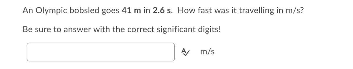 An Olympic bobsled goes 41 m in 2.6 s. How fast was it travelling in m/s?
Be sure to answer with the correct significant digits!
A m/s
