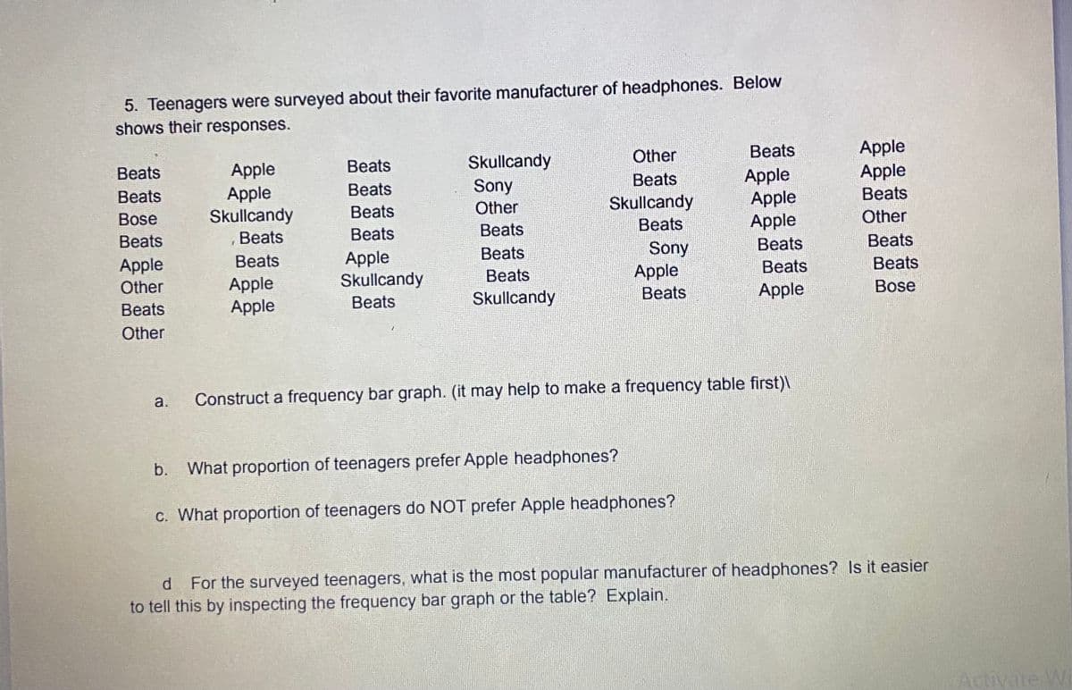 5. Teenagers were surveyed about their favorite manufacturer of headphones. Below
shows their responses.
Apple
Apple
Other
Beats
Skullcandy
Sony
Other
Beats
Apple
Beats
Apple
Apple
Apple
Вeats
Вeats
Apple
Skullcandy
Beats
Beats
Skullcandy
Beats
Bose
Beats
Beats
Beats
Beats
Other
Beats
Beats
Beats
Sony
Apple
Beats
Beats
Apple
Skullcandy
Beats
Apple
Other
Вeats
Beats
Beats
Apple
Apple
Beats
Beats
Skullcandy
Apple
Bose
Other
a.
Construct a frequency bar graph. (it may help to make a frequency table first)\
b.
What proportion of teenagers prefer Apple headphones?
c. What proportion of teenagers do NOT prefer Apple headphones?
d For the surveyed teenagers, what is the most popular manufacturer of headphones? Is it easier
to tell this by inspecting the frequency bar graph or the table? Explain.
d.
Activate W
