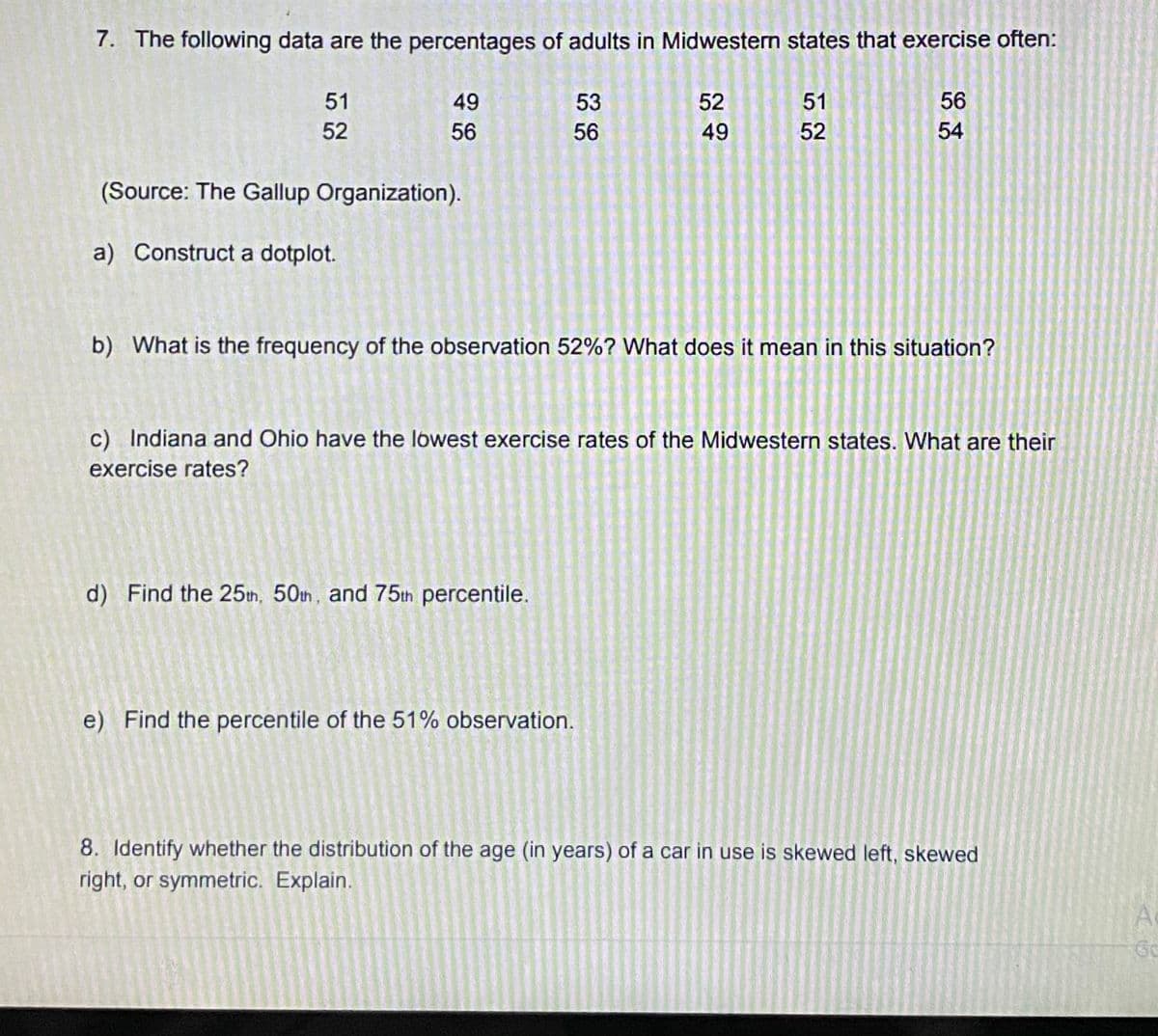 7. The following data are the percentages of adults in Midwestern states that exercise often:
51
49
53
52
51
56
52
56
56
49
52
54
(Source: The Gallup Organization).
a) Construct a dotplot.
b) What is the frequency of the observation 52%? What does it mean in this situation?
c) Indiana and Ohio have the lowest exercise rates of the Midwestern states. What are their
exercise rates?
d) Find the 25th, 50h, and 75th percentile.
e) Find the percentile of the 51% observation.
8. Identify whether the distribution of the age (in years) of a car in use is skewed left, skewed
right, or symmetric. Explain.
Go
