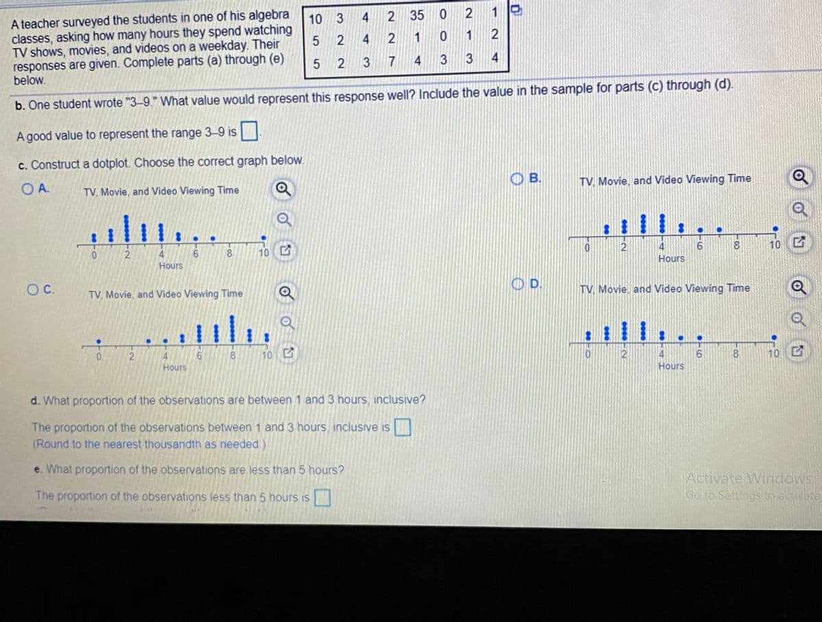 A teacher surveyed the students in one of his algebra
classes, asking how many hours they spend watching
TV shows, movies, and videos on a weekday. Their
responses are given. Complete parts (a) through (e)
below.
10 3 4
2 35
0 2
1
5
2 4
2 1
0 1
2
3 743 3 4
b. One student wrote "3-9." What value would represent this response well? Include the value in the sample for parts (c) through (d).
A good value to represent the range 3-9 is
c. Construct a dotplot. Choose the correct graph below.
OA.
TV, Movie, and Video Viewing Time
O B.
TV. Movie, and Video Viewing Time
02
4
8.
10
6.
Hours
10
Hours
OC.
TV, Movie, and Video Viewing Time
OD.
TV. Movie, and Video Viewing Time
4.
Hours
8
10
2
8.
10 C
Hours
d. What proportion of the observations are between 1 and 3 hours, inclusive?
The proportion of the observations between 1 and 3 hours, inclusive is
(Round to the nearest thousandth as needed)
e. What proportion of the observations are less than 5 hours?
Activate Windows
Go to Settings to activate
The proportion of the observations less than 5 hours is
215
