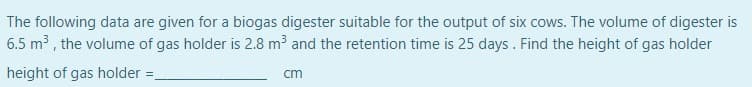 The following data are given for a biogas digester suitable for the output of six cows. The volume of digester is
6.5 m³ , the volume of gas holder is 2.8 m³ and the retention time is 25 days. Find the height of gas holder
height of gas holder:
cm
