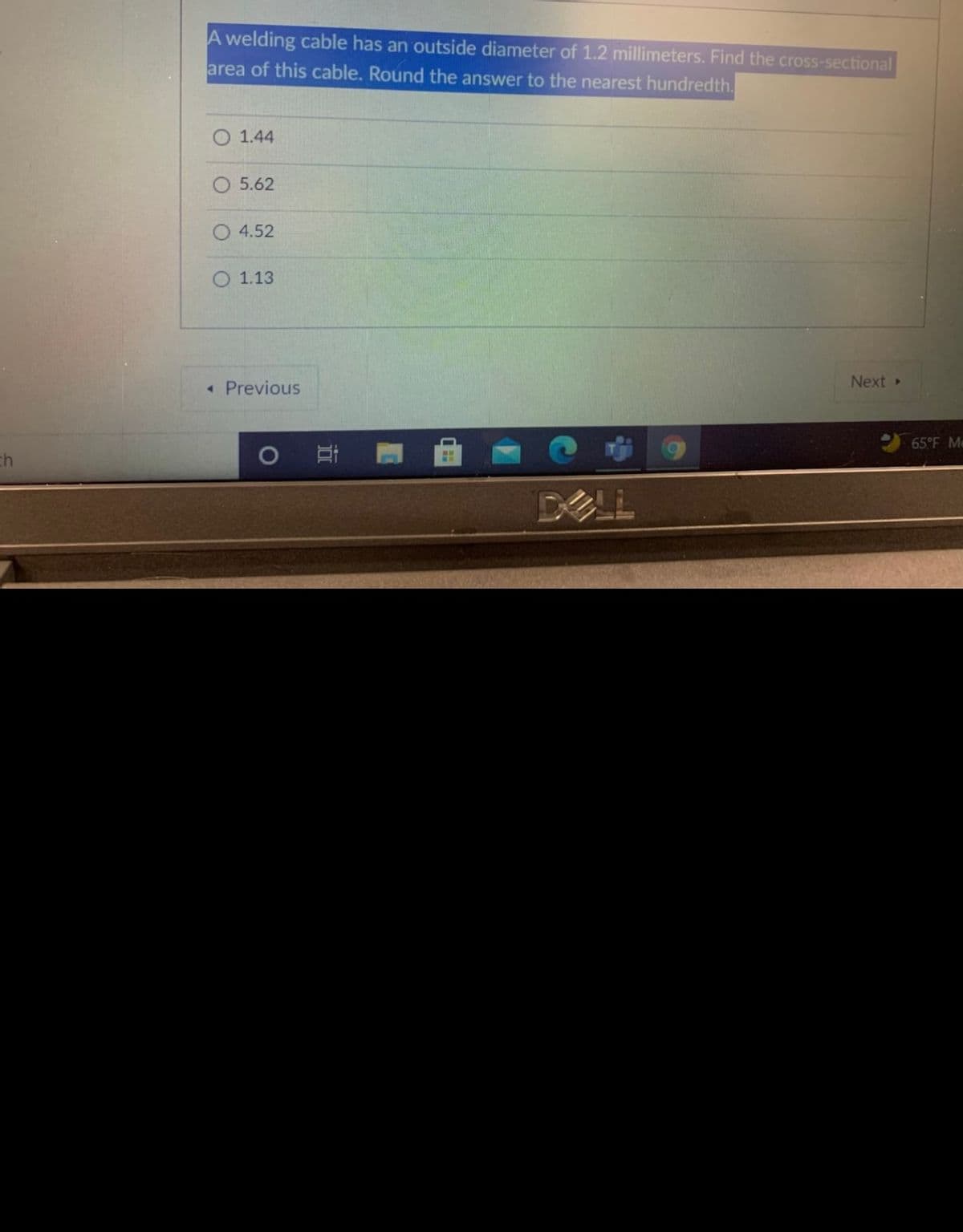 A welding cable has an outside diameter of 1.2 millimeters. Find the cross-sectional
area of this cable. Round the answer to the nearest hundredth.
O 1.44
5.62
4.52
1.13
Next
« Previous
65°F Me
ch
DELL
近
