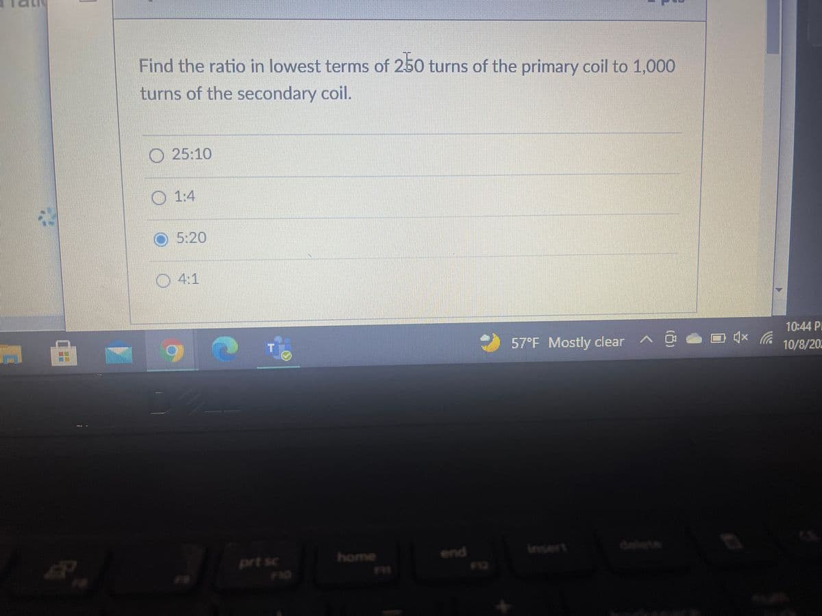 Find the ratio in lowest terms of 250 turns of the primary coil to 1,000
turns of the secondary coil.
O 25:10
O 1:4
O 5:20
O4:1
10:44 P
57°F Mostly clear A 0
10/8/20
delete
end
F12
prt sc
home
insert
