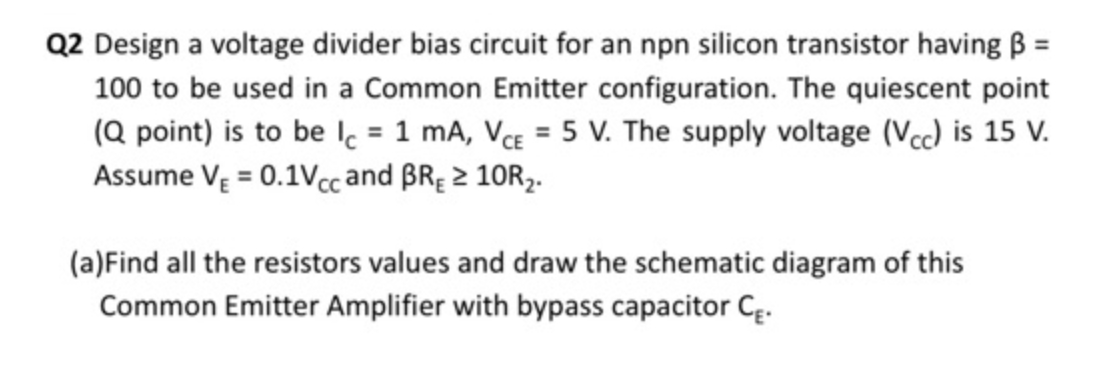 Q2 Design a voltage divider bias circuit for an npn silicon transistor having B =
100 to be used in a Common Emitter configuration. The quiescent point
(Q point) is to be lc = 1 mA, VE = 5 V. The supply voltage (Vcc) is 15 V.
Assume VĘ = 0.1Vc and BRĘ 2 10R2.
(a)Find all the resistors values and draw the schematic diagram of this
Common Emitter Amplifier with bypass capacitor Cę.
