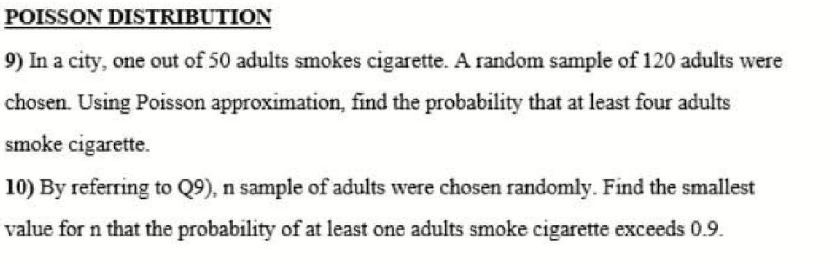 POISSON DISTRIBUTION
9) In a city, one out of 50 adults smokes cigarette. A random sample of 120 adults were
chosen. Using Poisson approximation, find the probability that at least four adults
smoke cigarette.
10) By referring to Q9), n sample of adults were chosen randomly. Find the smallest
value for n that the probability of at least one adults smoke cigarette exceeds 0.9.
