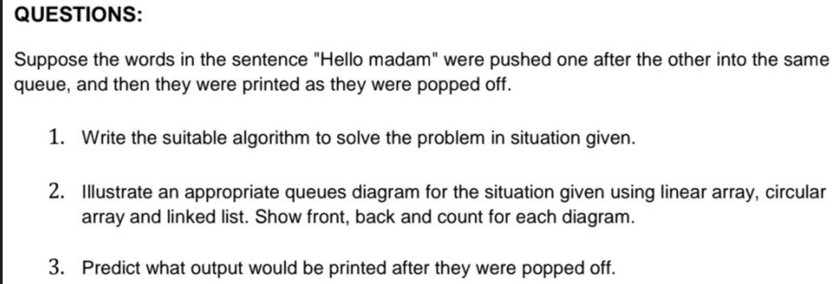 QUESTIONS:
Suppose the words in the sentence "Hello madam" were pushed one after the other into the same
queue, and then they were printed as they were popped off.
1. Write the suitable algorithm to solve the problem in situation given.
2. Illustrate an appropriate queues diagram for the situation given using linear array, circular
array and linked list. Show front, back and count for each diagram.
3. Predict what output would be printed after they were popped off.
