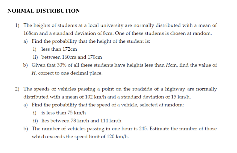 NORMAL DISTRIBUTION
1) The heights of students at a local university are normally distributed with a mean of
168cm and a standard deviation of 8cm. One of these students is chosen at random.
a) Find the probability that the height of the student is:
i) less than 172cm
ii) between 160cm and 170cm
b) Given that 30% of all these students have heights less than Hcm, find the value of
H, correct to one decimal place.
2) The speeds of vehicles passing a point on the roadside of a highway are normally
distributed with a mean of 102 km/h and a standard deviation of 15 km/h.
a) Find the probability that the speed of a vehicle, selected at random:
i) is less than 75 km/h
ii) lies between 78 km/h and 114 km/h
b) The number of vehicles passing in one hour is 245. Estimate the number of those
which exceeds the speed limit of 120 km/h.
