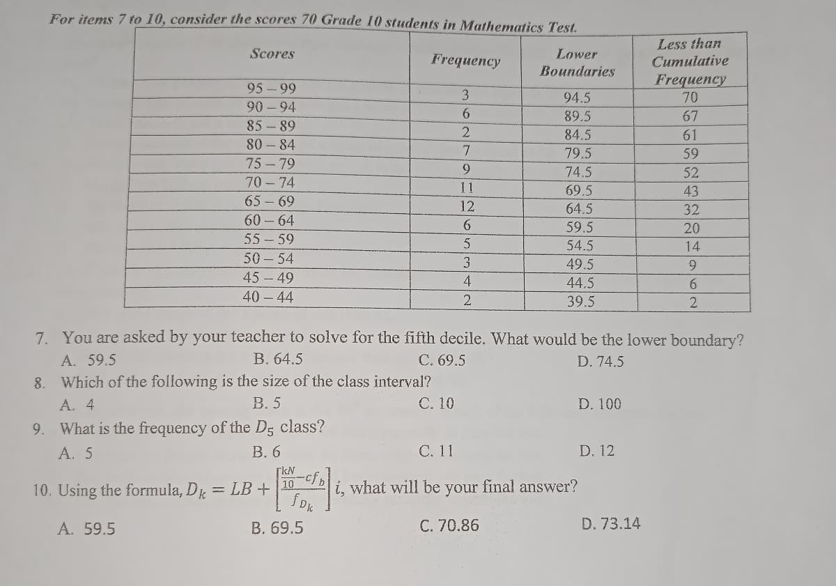 For items 7 to 10, consider the scores 70 Grade 10 students in Mathematics Test.
Scores
Frequency
Lower
Boundaries
Less than
Cumulative
Frequency
95-99
3
94.5
70
90-94
6
89.5
67
85-89
2
84.5
61
80-84
7
79.5
59
75-79
9
74.5
52
70-74
11
69.5
43
65-69
12
64.5
32
60-64
6
59.5
20
55-59
5
54.5
14
50-54
3
49.5
9
4
45-49
40-44
44.5
6
2
39.5
2
7. You are asked by your teacher to solve for the fifth decile. What would be the lower boundary?
A. 59.5
B. 64.5
C. 69.5
D. 74.5
8. Which of the following is the size of the class interval?
A. 4
B. 5
C. 10
D. 100
9. What is the frequency of the D5 class?
A. 5
B. 6
C. 11
D. 12
[kN
10. Using the formula, Dk
10 i, what will be
fDk
A. 59.5
D. 73.14
LB +
B. 69.5
your
C. 70.86
final answer?