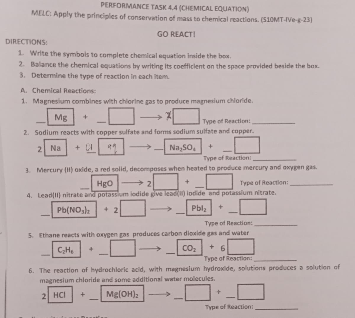 PERFORMANCE TASK 4.4 (CHEMICAL EQUATION)
MELC: Apply the principles of conservation of mass to chemical reactions. (S10MT-IVe-g-23)
GO REACT!
DIRECTIONS:
1. Write the symbols to complete chemical equation inside the box.
2. Balance the chemical equations by writing its coefficient on the space provided beside the box.
3. Determine the type of reaction in each item.
A. Chemical Reactions:
1. Magnesium combines with chlorine gas to produce magnesium chloride.
Mg +
Type of Reaction:
2. Sodium reacts with copper sulfate and forms sodium sulfate and copper.
2
Na
+ C² 99
→
Na₂SO4
Type of Reaction:
3. Mercury (11) oxide, a red solid, decomposes when heated to produce mercury and oxygen gas.
HgO
2
+
Type of Reaction:
4. Lead(II) nitrate and potassium iodide give lead(11) iodide and potassium nitrate.
Pb(NO3)2
+
Pbl₂
+2
Type of Reaction:
gas and water
5. Ethane reacts with oxygen gas produces carbon dioxide
C₂H6
+
CO₂
+6
Type of Reaction:
6. The reaction of hydrochloric acid, with magnesium hydroxide, solutions produces a solution of
magnesium chloride and some additional water molecules.
+
2 HCI
+
Mg(OH)2
Type of Reaction: