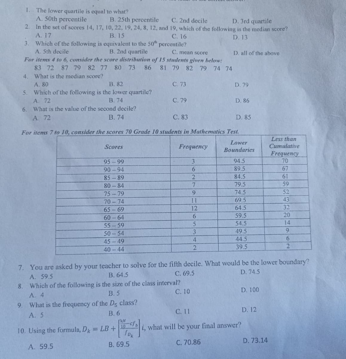 1. The lower quartile is equal to what?
A. 50th percentile
B. 25th percentile C. 2nd decile
D. 3rd quartile
2.
In the set of scores 14, 17, 10, 22, 19, 24, 8, 12, and 19, which of the following is the median score?
A. 17
B. 15
C. 16
D. 13
3.
percentile?
Which of the following is equivalent to the 50th
A. 5th decile
B. 2nd quartile
C. mean score
D. all of the above
For items 4 to 6, consider the score distribution of 15 students given below:
83 72 87 79 82 77 80 73 86
What is the median score?
81 79 82 79 74 74
4.
A. 80
B. 82
C. 73
D. 79
5. Which of the following is the lower quartile?
A. 72
B. 74
C. 79
D. 86
6.
What is the value of the second decile?
A. 72
B. 74
C. 83
D. 85
For items 7 to 10, consider the scores 70 Grade 10 students in Mathematics Test.
Less than
Cumulative
Scores
Lower
Boundaries
Frequency
Frequency
95-99
3
94.5
70
90-94
6
89.5
67
85-89
2
84.5
61
80-84
7
79.5
59
75-79
9
74.5
52
70-74
11
69.5
43
65-69
12
64.5
32
6
60-64
59.5
20
55-59
5
54.5
14
3
50-54
49.5
9
4
44.5
6
45-49
40-44
2
39.5
2
7. You are asked by your teacher to solve for the fifth decile. What would be the lower boundary?
D. 74.5
A. 59.5
C. 69.5
B. 64.5
8.
Which of the following is the size of the class interval?
C. 10
D. 100
B. 5
A. 4
9.
What is the frequency of the D5 class?
A. 5
C. 11
D. 12
B. 6
[kN
-cfb
10
10. Using the formula, Dk = LB +
what will be your final answer?
C. 70.86
D. 73.14
A. 59.5
SDK
B. 69.5