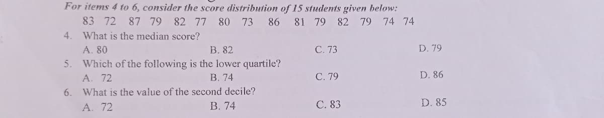 For items 4 to 6, consider the score distribution of 15 students given below:
83 72 87 79 82 77 80 73
86
81 79 82 79 74 74
4. What is the median score?
A. 80
B. 82
C. 73
5.
Which of the following is the lower quartile?
A. 72
B. 74
C. 79
6.
What is the value of the second decile?
A. 72
B. 74
C. 83
D. 79
D. 86
D. 85