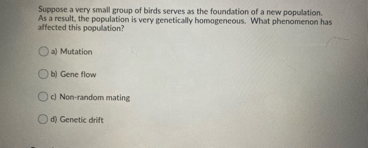 Suppose a very small group of birds serves as the foundation of a new population.
As a result, the population is very genetically homogeneous. What phenomenon has
affected this population?
O a) Mutation
O b) Gene flow
Oc) Non-random mating
O d) Genetic drift
