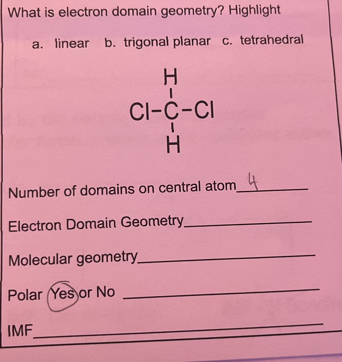 What is electron domain geometry? Highlight
a. linear b. trigonal planar c. tetrahedral
CI-C-CI
Number of domains on central atom 4
Electron Domain Geometry
Molecular geometry_
Polar (Yes or No
IMF
HICIH
