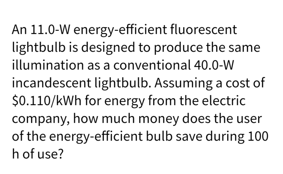 An 11.0-W energy-efficient fluorescent
lightbulb is designed to produce the same
illumination as a conventional 40.0-W
incandescent lightbulb. Assuming a cost of
$0.110/kWh for energy from the electric
company, how much money does the user
of the energy-efficient bulb save during 100
h of use?
