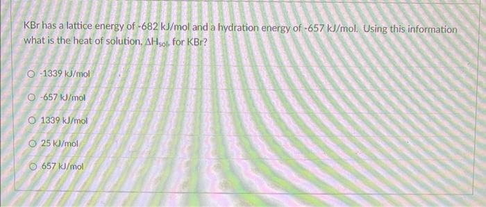 KBr has a lattice energy of -682 kJ/mol and a hydration energy of -657 kJ/mol. Using this information
what is the heat of solution, AHsol for KBr?
O-1339 kJ/mol
O-657 kJ/mol
O 1339 kJ/mol
25 kJ/mol
Ⓒ657 kJ/mol