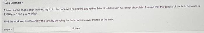 Book Example 4
A tank has the shape of an inverted right circular cone with height 9m and radius 14m. It is filled with Sm of hot chocolate. Assume that the density of the hot chocolate is
1530kg/m³ and g = 9.8m/s².
Find the work required to empty the tank by pumping the hot chocolate over the top of the tank.
Work-
Joules.