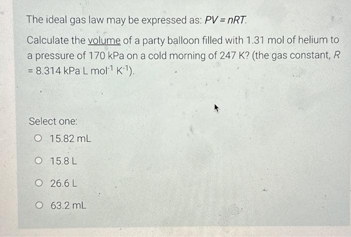 The ideal gas law may be expressed as: PV = nRT.
Calculate the volume of a party balloon filled with 1.31 mol of helium to
a pressure of 170 kPa on a cold morning of 247 K? (the gas constant, R
= 8.314 kPa L mol-¹ K-¹).
Select one:
O 15.82 mL
O 15.8L
O
26.6 L
O 63.2 mL