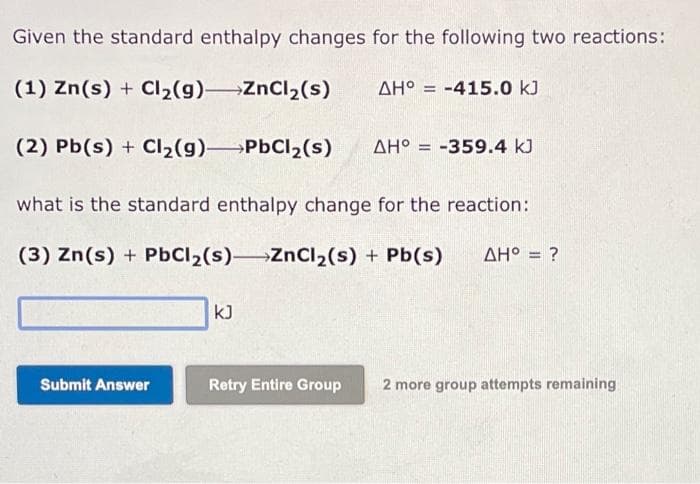 Given the standard enthalpy changes for the following two reactions:
(1) Zn(s) + Cl₂(g) ZnCl₂(s)
AH° -415.0 kJ
(2) Pb(s) + Cl₂(g) →→→→PbCl₂(s) AH° -359.4 kJ
Submit Answer
=
KJ
what is the standard enthalpy change for the reaction:
(3) Zn(s) + PbCl₂(s) ZnCl₂(s) + Pb(s) AH° = = ?
=
Retry Entire Group 2 more group attempts remaining