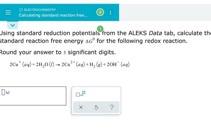 O ELECTROCHEMISTRY
Calculating standard reaction free...
Using standard reduction potentials from the ALEKS Data tab, calculate the
standard reaction free energy AGº for the following redox reaction.
Round your answer to 3 significant digits.
2Cu (aq) + 2H₂O (1)→ 2Cu²+ (aq) + H₂(g) + 2OH(aq)
X
3 ?